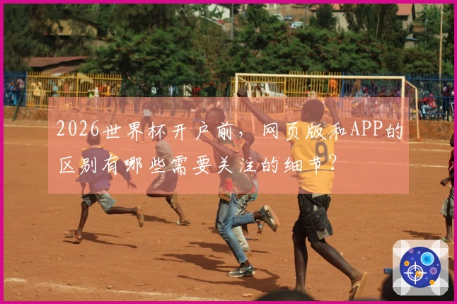 2026世界杯开户前，网页版和APP的区别有哪些需要关注的细节？